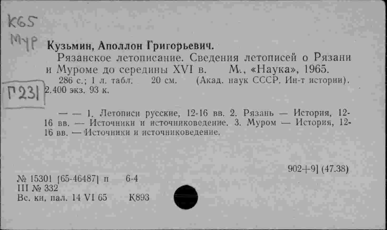 ﻿«If
Кузьмин, Аполлон Григорьевич.
Рязанское летописание. Сведения летописей о Рязани и Муроме до середины XVI в. М., «Наука», 1965. .	286 с.; 1л. табл. 20 см. (Акад, наук СССР. Ин-т истории).
2.400 экз. 93 к.
— — 1. Летописи русские, 12-16 вв. 2. Рязань — История, 12-16 вв. ■—■ Источники и источниковедение. 3. Муром — История, 12-1'6 вв. •— Источники и источниковедение.
№ 15301 [65-46487] п
III № 332
Вс. кн, пал. 14 VI 65
902+9] (47.38)
К.893